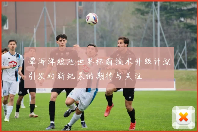 覃海洋短池世界杯前技术升级计划引发对新纪录的期待与关注