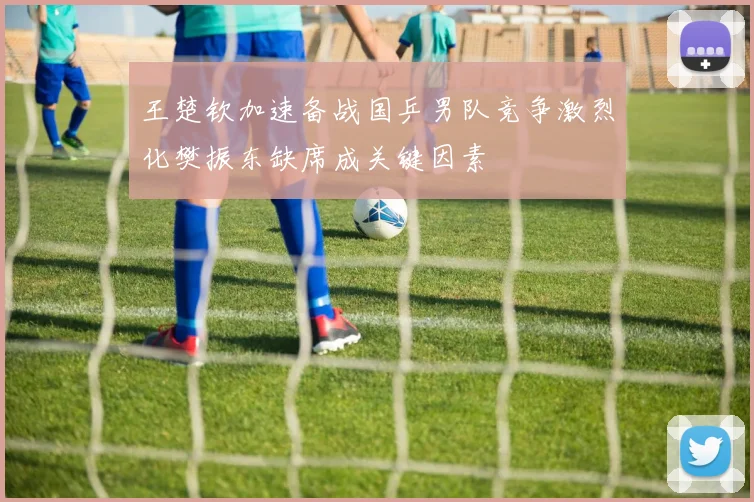 王楚钦加速备战国乒男队竞争激烈化樊振东缺席成关键因素