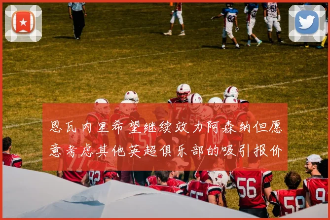 恩瓦内里希望继续效力阿森纳但愿意考虑其他英超俱乐部的吸引报价