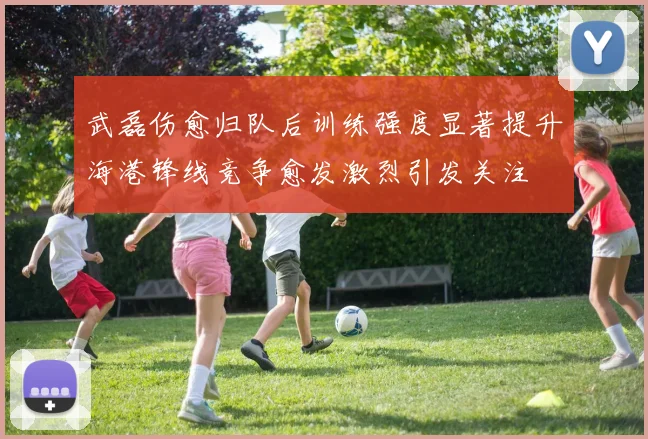 武磊伤愈归队后训练强度显著提升海港锋线竞争愈发激烈引发关注