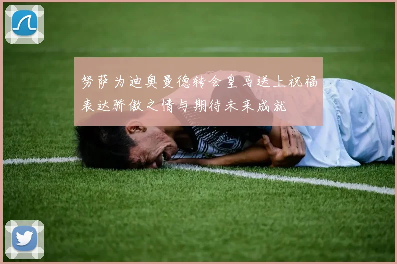 努萨为迪奥曼德转会皇马送上祝福表达骄傲之情与期待未来成就